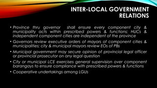 INTER-LOCAL GOVERNMENT
RELATIONS
• Province thru governor shall ensure every component city &
municipality acts within prescribed powers & functions; HUCs &
independent component cities are independent of the province
• Governors review executive orders of mayors of component cities &
municipalities; city & municipal mayors review EOs of PBs
• Municipal government may secure opinion of provincial legal officer
or provincial prosecutor on any legal question
• City or municipal LCE exercises general supervision over component
barangays to ensure compliance with prescribed powers & functions
• Cooperative undertakings among LGUs
 