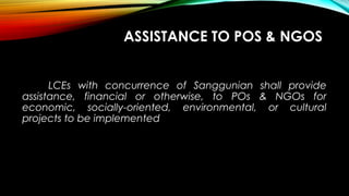 ASSISTANCE TO POS & NGOS
LCEs with concurrence of Sanggunian shall provide
assistance, financial or otherwise, to POs & NGOs for
economic, socially-oriented, environmental, or cultural
projects to be implemented
 