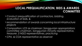 LOCAL PREQUALIFICATION, BIDS & AWARDS
COMMITTEE
• Conduct prequalification of contractors, bidding,
evaluation of bids, &
• recommendation of awards concerning local infrastructure
projects
• Composition: LCE as chairman; Sanggunian appropriations
committee chairman, Sanggunian minority representative,
treasurer, 2 NGO representatives, practicing
• CPA, & COA representative as observer
 