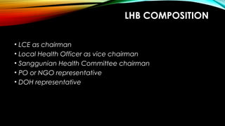 LHB COMPOSITION
• LCE as chairman
• Local Health Officer as vice chairman
• Sanggunian Health Committee chairman
• PO or NGO representative
• DOH representative
 