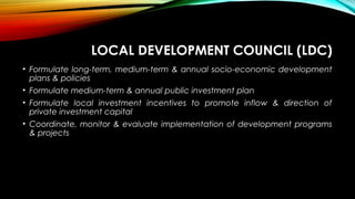LOCAL DEVELOPMENT COUNCIL (LDC)
• Formulate long-term, medium-term & annual socio-economic development
plans & policies
• Formulate medium-term & annual public investment plan
• Formulate local investment incentives to promote inflow & direction of
private investment capital
• Coordinate, monitor & evaluate implementation of development programs
& projects
 