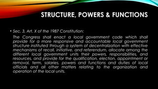 STRUCTURE, POWERS & FUNCTIONS
• Sec. 3, Art. X of the 1987 Constitution:
The Congress shall enact a local government code which shall
provide for a more responsive and accountable local government
structure instituted through a system of decentralization with effective
mechanisms of recall, initiative, and referendum, allocate among the
different local government units their powers, responsibilities, and
resources, and provide for the qualification, election, appointment or
removal, term, salaries, powers and functions and duties of local
officials and all other matters relating to the organization and
operation of the local units.
 
