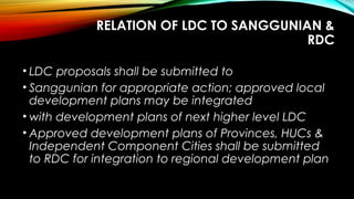 RELATION OF LDC TO SANGGUNIAN &
RDC
• LDC proposals shall be submitted to
• Sanggunian for appropriate action; approved local
development plans may be integrated
• with development plans of next higher level LDC
• Approved development plans of Provinces, HUCs &
Independent Component Cities shall be submitted
to RDC for integration to regional development plan
 