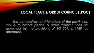 LOCAL PEACE & ORDER COUNCIL (LPOC)
The composition and functions of the provincial,
city & municipal peace & order councils shall be
governed by the provisions of EO 309, s. 1988, as
amended.
 