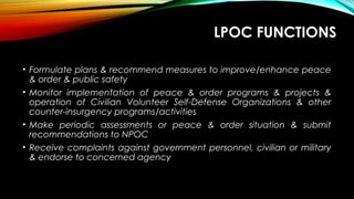 LPOC FUNCTIONS
• Formulate plans & recommend measures to improve/enhance peace
& order & public safety
• Monitor implementation of peace & order programs & projects &
operation of Civilian Volunteer Self-Defense Organizations & other
counter-insurgency programs/activities
• Make periodic assessments or peace & order situation & submit
recommendations to NPOC
• Receive complaints against government personnel, civilian or military
& endorse to concerned agency
 