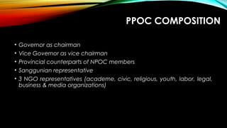 PPOC COMPOSITION
• Governor as chairman
• Vice Governor as vice chairman
• Provincial counterparts of NPOC members
• Sanggunian representative
• 3 NGO representatives (academe, civic, religious, youth, labor, legal,
business & media organizations)
 