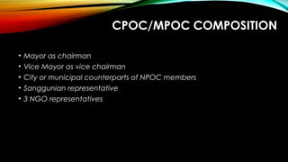 CPOC/MPOC COMPOSITION
• Mayor as chairman
• Vice Mayor as vice chairman
• City or municipal counterparts of NPOC members
• Sanggunian representative
• 3 NGO representatives
 