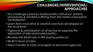 CHALLENGES/INTERVENTIONS/
APPROACHES
• The challenge posed by bureaucratic institutions, systems,
procedures & mindsets suffering from the inertia of excessive
centralization
• Learn from innovative & creative practices developed at
the local level
• Vigilance & participation of all sectors to suppress the
restoration of elite-dominated politics
• Reverse the 40-60 ratio in IRA sharing system to
• 60-40 in favor of LGUs
• Direct transfer to LGUs of budgets of devolved agencies
 