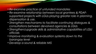 • Re-examine practice of unfunded mandates
• Re-examine relationship between local grantees & PDAF-
supported projects with LGUs playing greater role in planning,
dispensation & use.
• Strengthen mechanisms to facilitate continuing dialogues &
consultations between devolved agencies & LGUs
• Strengthen/upgrade skills & administrative capabilities of LGU
officials
• Improve monitoring & evaluation systems down to the
barangay level
• Develop a sound & reliable MIS
 