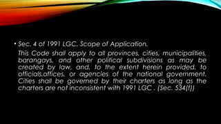• Sec. 4 of 1991 LGC. Scope of Application.
This Code shall apply to all provinces, cities, municipalities,
barangays, and other political subdivisions as may be
created by law, and, to the extent herein provided, to
officials,offices, or agencies of the national government.
Cities shall be governed by their charters as long as the
charters are not inconsistent with 1991 LGC . (Sec. 534(f))
 