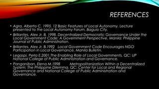 REFERENCES
• Agra, Alberto C. 1995. 12 Basic Features of Local Autonomy. Lecture
presented to the Local Autonomy Forum, Baguio City.
• Brillantes, Alex Jr. B. 1998. Decentralized Democratic Governance Under the
Local Government Code: A Government Perspective, Manila: Philippine
Journal of Public Administration.
• Brillantes, Alex Jr. B.1992 Local Government Code Encourages NGO
Participation in Local Governance, Manila Bulletin.
• Legaspi, Perla E.2001.The Enabling Role of Local Governments. QC: UP
National College of Public Administration and Governance.
• Panganiban, Elena M.1998 Metropolitanization Within a Decentralized
System: The Philippine Dilemma. QC: Center for Local and Regional
Governance and National College of Public Administration and
Governance.
 