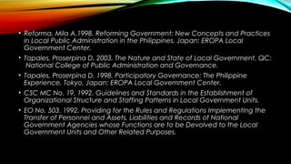 • Reforma, Mila A.1998. Reforming Government: New Concepts and Practices
in Local Public Administration in the Philippines, Japan: EROPA Local
Government Center.
• Tapales, Proserpina D. 2003. The Nature and State of Local Government, QC:
National College of Public Administration and Governance.
• Tapales, Proserpina D. 1998. Participatory Governance: The Philippine
Experience, Tokyo, Japan: EROPA Local Government Center.
• CSC MC No. 19. 1992. Guidelines and Standards in the Establishment of
Organizational Structure and Staffing Patterns in Local Government Units.
• EO No. 503. 1992. Providing for the Rules and Regulations Implementing the
Transfer of Personnel and Assets, Liabilities and Records of National
Government Agencies whose Functions are to be Devolved to the Local
Government Units and Other Related Purposes.
 