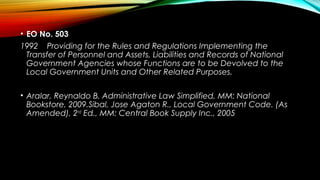• EO No. 503
1992 Providing for the Rules and Regulations Implementing the
Transfer of Personnel and Assets, Liabilities and Records of National
Government Agencies whose Functions are to be Devolved to the
Local Government Units and Other Related Purposes.
• Aralar, Reynaldo B. Administrative Law Simplified, MM: National
Bookstore, 2009.Sibal, Jose Agaton R., Local Government Code. (As
Amended), 2nd
Ed., MM: Central Book Supply Inc., 2005
 