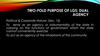 TWO-FOLD PURPOSE OF LGS: DUAL
AGENCY
Political & Corporate Nature: (Sec. 15)
To serve as an agency or instrumentality of the state in
carrying on the functions of government which the state
cannot conveniently exercise
To act as an agency of the inhabitants of the community
 