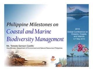 Philippine Milestones on
Coastal and Marine
                                                                                     2010
                                                                             Global Conference on
                                                                             Gl b l C f
                                                                                 Oceans, Coasts,


Biodiversity Management
                                                                                    and Islands
                                                                                  3-7 May 2010


Ms. Teresita Samson Castillo
Vice-Minister, Department of Environment and Natural Resources Philippines
                 p                                                  pp
 
