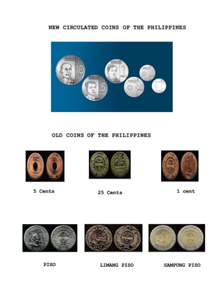 5 Cents 25 Cents 1 cent
PISO LIMANG PISO SAMPUNG PISO
NEW CIRCULATED COINS OF THE PHILIPPINES
OLD COINS OF THE PHILIPPINES
 