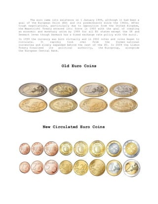 The euro came into existence on 1 January 1999, although it had been a
goal of the European Union (EU) and its predecessors since the 1960s. After
tough negotiations, particularly due to opposition from the United Kingdom,
the Maastricht Treaty entered into force in 1993 with the goal of creating
an economic and monetary union by 1999 for all EU states except the UK and
Denmark (even though Denmark has a fixed exchange rate policy with the euro).
In 1999 the currency was born virtually and in 2002 notes and coins began to
circulate. It rapidly took over from the former national
currencies and slowly expanded behind the rest of the EU. In 2009 the Lisbon
Treaty finalised its political authority, the Eurogroup, alongside
the European Central Bank.
Old Euro Coins
New Circulated Euro Coins
 