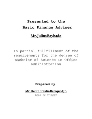 Presented to the
Basic Finance Adviser
Mr.JuliusBaybado
In partial fullfillment of the
requirements for the degree of
Bachelor of Science in Office
Administration
Prepared by:
Mr.DanteBraulioBaniquedJr.
BSOA IV STUDENT
 