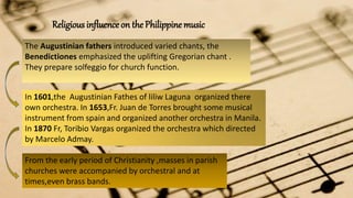 Religious influence on the Philippine music
The Augustinian fathers introduced varied chants, the
Benedictiones emphasized the uplifting Gregorian chant .
They prepare solfeggio for church function.
In 1601,the Augustinian Fathes of liliw Laguna organized there
own orchestra. In 1653,Fr. Juan de Torres brought some musical
instrument from spain and organized another orchestra in Manila.
In 1870 Fr, Toribio Vargas organized the orchestra which directed
by Marcelo Admay.
From the early period of Christianity ,masses in parish
churches were accompanied by orchestral and at
times,even brass bands.
 