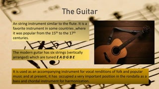 The Guitar
An string instrument similar to the flute. It is a
favorite instrument in some countries ,where
it was popular from the 15th to the 17th
centuries.
The modern guitar has six strings (vertically
arranged) which are tuned E A D G B E
It is used as an accompanying instrument for vocal renditions of folk and popular
music and at present, it has occupied a very important position in the rondalla as a
bass and chordal instrument for harmonization.
 