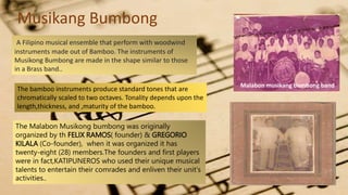 A Filipino musical ensemble that perform with woodwind
instruments made out of Bamboo. The instruments of
Musikong Bumbong are made in the shape similar to those
in a Brass band..
The bamboo instruments produce standard tones that are
chromatically scaled to two octaves. Tonality depends upon the
length,thickness, and ,maturity of the bamboo.
The Malabon Musikong bumbong was originally
organized by th FELIX RAMOS( founder) & GREGORIO
KILALA (Co-founder), when it was organized it has
twenty-eight (28) members.The founders and first players
were in fact,KATIPUNEROS who used their unique musical
talents to entertain their comrades and enliven their unit's
activities..
Musikang Bumbong
Malabon musikang bumbong band
 