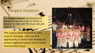 Pangkat Kawayan
The Pangkat kawayan was directed and
founded by Maestro Victor O. Toledo on
October 22 1966 with fifty boys and girls
,aged 8-12.
This unique band initiated by Miss
Laura R. Garospe, who saw the
opportunity to revive and develop an
almost neglected aspect of our native
instrumental music.
 