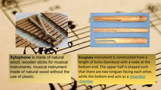 Xylophone is made of natural
wood. wooden sticks for musical
instruments. musical instrument
made of natural wood without the
use of plastic.
Bungkaka instrument is constructed from a
length of buho (bamboo) with a node at the
bottom end. The upper half is shaped such
that there are two tongues facing each other,
while the bottom end acts as a resonator
chamber.
 