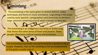 Kumintang
The kumintang is the name given to several distinct. styles,
techniques and forms in music and dance. originating in the areas
used by early Spanish. cartographers and chronicles to denote a
large. province centering around what is known as Batangas.
The kumintang is an indigenous courtship or bridal song
that shares the same sense of heart and passion. Many
people oftentimes confuse harana and kundiman.
The kumintang reportedly was performed by a woman or by a
couple. However, man at the wedding to the accompaniment
of the guitar usually sings it.
 