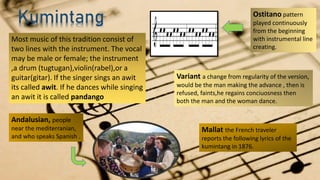 Variant a change from regularity of the version,
would be the man making the advance , then is
refused, faints,he regains conciuosness then
both the man and the woman dance.
Kumintang
Andalusian, people
near the mediterranian,
and who speaks Spanish .
Mallat the French traveler
reports the following lyrics of the
kumintang in 1876.
Ostitano pattern
played continuously
from the beginning
with instrumental line
creating.
Most music of this tradition consist of
two lines with the instrument. The vocal
may be male or female; the instrument
,a drum (tugtugan),violin(rabel),or a
guitar(gitar). If the singer sings an awit
its called awit. If he dances while singing
an awit it is called pandango
 
