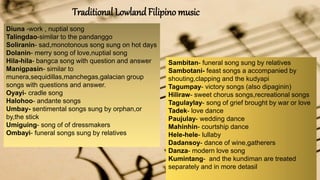 Traditional LowlandFilipino music
Diuna -work , nuptial song
Talingdao-similar to the pandanggo
Soliranin- sad,monotonous song sung on hot days
Dolanin- merry song of love,nuptial song
Hila-hila- bangca song with question and answer
Manigpasin- similar to
munera,sequidillas,manchegas,galacian group
songs with questions and answer.
Oyayi- cradle song
Halohoo- andante songs
Umbay- sentimental songs sung by orphan,or
by,the stick
Umiguing- song of of dressmakers
Ombayi- funeral songs sung by relatives
Sambitan- funeral song sung by relatives
Sambotani- feast songs a accompanied by
shouting,clapping and the kudyapi
Tagumpay- victory songs (also dipaginin)
Hiliraw- sweet chorus songs,recreational songs
Tagulaylay- song of grief brought by war or love
Tadek- love dance
Paujulay- wedding dance
Mahinhin- courtship dance
Hele-hele- lullaby
Dadansoy- dance of wine,gatherers
Danza- modern love song
Kumintang- and the kundiman are treated
separately and in more detasil
 
