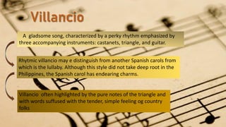 Villancio
A gladsome song, characterized by a perky rhythm emphasized by
three accompanying instruments: castanets, triangle, and guitar.
Rhytmic villancio may e distinguish from another Spanish carols from
which is the lullaby. Although this style did not take deep root in the
Philippines, the Spanish carol has endearing charms.
Villancio often highlighted by the pure notes of the triangle and
with words suffused with the tender, simple feeling og country
folks
 