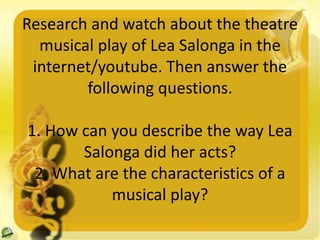 Research and watch about the theatre
musical play of Lea Salonga in the
internet/youtube. Then answer the
following questions.
1. How can you describe the way Lea
Salonga did her acts?
2. What are the characteristics of a
musical play?
 