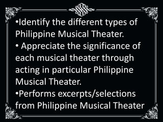•Identify the different types of
Philippine Musical Theater.
• Appreciate the significance of
each musical theater through
acting in particular Philippine
Musical Theater.
•Performs excerpts/selections
from Philippine Musical Theater
 