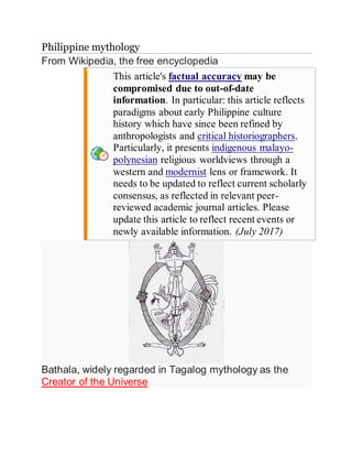 Philippine mythology
From Wikipedia, the free encyclopedia
This article's factual accuracy may be
compromised due to out-of-date
information. In particular: this article reflects
paradigms about early Philippine culture
history which have since been refined by
anthropologists and critical historiographers.
Particularly, it presents indigenous malayo-
polynesian religious worldviews through a
western and modernist lens or framework. It
needs to be updated to reflect current scholarly
consensus, as reflected in relevant peer-
reviewed academic journal articles. Please
update this article to reflect recent events or
newly available information. (July 2017)
Bathala, widely regarded in Tagalog mythology as the
Creator of the Universe
 