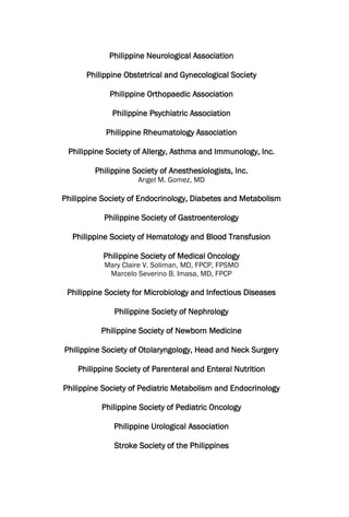 Philippine Neurological Association
Philippine Obstetrical and Gynecological Society
Philippine Orthopaedic Association
Philippine Psychiatric Association
Philippine Rheumatology Association
Philippine Society of Allergy, Asthma and Immunology, Inc.
Philippine Society of Anesthesiologists, Inc.
Angel M. Gomez, MD
Philippine Society of Endocrinology, Diabetes and Metabolism
Philippine Society of Gastroenterology
Philippine Society of Hematology and Blood Transfusion
Philippine Society of Medical Oncology
Mary Claire V. Soliman, MD, FPCP, FPSMO
Marcelo Severino B. Imasa, MD, FPCP
Philippine Society for Microbiology and Infectious Diseases
Philippine Society of Nephrology
Philippine Society of Newborn Medicine
Philippine Society of Otolaryngology, Head and Neck Surgery
Philippine Society of Parenteral and Enteral Nutrition
Philippine Society of Pediatric Metabolism and Endocrinology
Philippine Society of Pediatric Oncology
Philippine Urological Association
Stroke Society of the Philippines
 