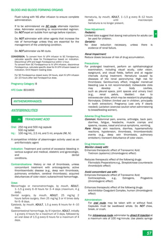 B
BLOOD AND BLOOD FORMING ORGANS
57
Flush tubing with NS after infusion to ensure complete
administration.
If to be administered via SC route, alternate injection
sites. Administer according to recommended regimen.
Do NOT expel air bubble from syringe before injection.
Do NOT administer with other agents that increase the
risk of hemorrhage unless they are essential for the
management of the underlying condition.
Do NOT administer via IM route.
CONVERSION. To convert from IV UFH infusion to SC Fondparinux,
calculate specific dose for Fondaparinux based on indication.
Discontinue UFH and begin Fondaparinux within 1 hour.
To convert from SC Fondaparinux to IV UFH infusion, discontinue
Fondaparinux, calculate specific dose for IV UFH infusion based on
indication. Omit Heparin loading dose.
For SC Fondaparinux dosed every 24 hours, start IV UFH infusion
22–23 hours after last Fondaparinux dose.
Pregnancy Category: B
ATC Code: B01AX05
ANTIHEMORRHAGICS
ANTIFIBRINOLYTICS
Rx TRANEXAMIC ACID
Oral: 250 mg and 500 mg capsule
500 mg tablet
Inj.: 100 mg/mL, 2.5 mL and 5 mL ampule (IM, IV)
A competitive inhibitor of plasminogen activity used as an
anti-fibrinolytic agent
Indication: Treatment and control of excessive bleeding in
various surgical and medical, obstetric and gynecologic,
and dental
conditions.
Contraindications: History or risk of thrombosis, unless
concomitant treatment with anticoagulants; active
thromboembolic disease (e.g., deep vein thrombosis,
pulmonary embolism, cerebral thrombosis); acquired
disturbances of color vision; subarachnoid hemorrhage.
Dose:
Menorrhagia or menometrorrhagia, by mouth, ADULT,
1–1.5 g every 6–8 hours for 3–4 days (maximum, 4 g
daily).
Dental surgery, by mouth, ADULT, 25 mg/kg 2
hours before surgery, then 25 mg/kg 3 or 4 times daily
for 6–8 days.
Epistaxis, by mouth, ADULT, 1.5 g every 8 hours for 4–10
days.
Gastrointestinal hemorrhage, by IV injection, ADULT, initially
1 g every 4 hours for a maximum of 3 days, followed by
an oral dose of 1.5 g every 6 hours for a maximum of 4
days.
Hematuria, by mouth, ADULT, 1–1.5 g every 8–12 hours
daily until macroscopic
hematuria is no longer present.
Dose Adjustment:
Pediatric:
Limited data suggest that dosing instructions for adults can
be used for children.
Geriatric:
No dose reduction necessary, unless there is
evidence of renal failure.
Renal Impairment:
Reduce doses because of risk of drug accumulation.
Precautions:
For prolonged treatment, perform an ophthalmological
examination, including visual acuity, color vision,
eyeground, and visual fields, before and at regular
intervals during treatment; Hematuria caused by
diseases of the renal parenchyma; High risk for
thrombosis; Genitourinary effect; Irregular menstrual
bleeding (use is not recommended); Indissoluble clots
may develop in body cavities,
such as pleural space, joint spaces and urinary tract
(e.g., renal pelvis, bladder) due to
extravascular clots, which may be resistant to physiologic
fibrinolysis; Children (limited use in children, principally
in tooth extraction); Pregnancy (use only if clearly
needed); Lactation (exercise caution when administering
to breastfeeding women).
Adverse Drug Reactions:
Common: Abdominal pain, anemia, arthralgia, back pain,
diarrhea, fatigue, headache, muscle cramps and
spasms, nausea, nasal and sinus symptoms, vomiting.
Rare: Allergic skin reactions, diarrhea, hypersensitivity
reactions, hypotension, thrombosis, thromboembolic
events (e.g., deep vein thrombosis, pulmonary
embolism); transient disturbance of color vision.
Drug Interactions:
Monitor closely with:
Enhances therapeutic effect of Tranexamic Acid:
Tretinoin (systemic) (thrombogenic effect)
Reduces therapeutic effect of the following drugs:
Fibrinolytic Preparations e.g., Streptokinase (counteracts
thrombolytic effect)
Avoid concomitant use with:
Enhances therapeutic effect of Tranexamic Acid:
Contraceptives, e.g., Estrogens, Progestins
(thrombogenic effect)
Enhances therapeutic effect of the following drugs:
Anti-Inhibitor Coagulant Complex, human (thrombogenic
effect)
Administration:
For oral route, may be taken with or without food.
Capsules must be swallowed whole. Do NOT chew,
break, or crush.
For intravenous route, administer by direct IV injection at
a maximum rate of 100 mg/minute. Use plastic syringe
 
