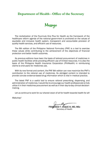 Department of Health - Office of the Secretary
Message
The revitalization of the Fourmula One Plus for Health as the framework of the
healthcare reform agenda of the national government is anchored on the values of
equitable and inclusive health system, transparent and accountable provision of
quality health services, and efficient use of resources.
The 8th edition of the Philippine National Formulary (PNF) is a tool to exercise
these values while contributing to the achievement of the objectives of financial
protection and better health outcomes.
Its previous editions have been the basis of tailored procurement of medicines in
public health facilities while providing efficient use of limited resources. It is also the
basis of the Philippine Health Insurance Corporation (PhilHealth) in reimbursing
claims to end-users for medicines use.
With its new format and content, the PNF 8th edition can now maximize the PNF’s
contribution to the rational use of medicines. Its abridged content is intended to
provide concise evidence-based drug information which is vital in medical practice.
The latest PNF is a useful tool to ensure rational prescribing, dispensing, and
administration of medicines. I would like to encourage our health professionals to fully
utilize it in their medicines procurement as well as in their day-to-day clinical decision-
making.
Let us continue to work for our shared vision of all for health towards health for all!
Mabuhay!
FRANCISCO T. DUQUE III, MD, MSc
Secretary of Health
 