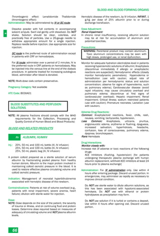 B
BLOOD AND BLOOD FORMING ORGANS
66
Thrombogenic effect: Lenalidomide Thalidomide
(thrombogenic effect)
Administration: May be administered by IV or SC route.
Dissolve powder with full contents in accompanying
solvent ampule. Swirl vial gently until dissolved. Do NOT
shake. Solution should be clear, colorless, and
practically free of particles. Use a 26-gauge needle to
withdraw appropriate amount for a single injection.
Replace needle before injection. Use appropriate size for
injection.
SC route is the preferred route of administration except
in patients with CRF on hemodialysis.
For IV route, administer over a period of 2 minutes. IV is
the preferred route in CRF patients on hemodialysis. May
be injected into the venous line at the end of the dialysis
procedure. In patients treated for increasing autologous
blood, administer after blood is donated.
NOTE: Multi-dose vials contain preservative.
Pregnancy Category: Not available
ATC Code: B03XA01
BLOOD SUBSTITUTES AND PERFUSION
SOLUTIONS
NOTE: All plasma fractions should comply with the WHO
requirements for the Collection, Processing and
Quality Control of Human Blood and Blood Products)
BLOOD AND RELATED PRODUCTS
Rx ALBUMIN, HUMAN
Inj.: 20%, 50 mL and 100 mL bottle (IV, IV infusion)
25%, 50 mL and 100 mL bottle (IV, IV infusion)
25%, 50 mL plastic bag (IV, IV infusion)
A protein colloid prepared as a sterile solution of serum
albumin by fractionating pooled plasma from healthy
human donors. Albumin is the major protein involved in
maintaining colloid osmotic pressure in the blood. It is
used to restore effective plasma circulating volume and
colloid osmotic pressure.
Indication: Management of neonatal hyperbilirubinemia
associated with hemolytic disease of the newborn.
Contraindications: Patients at risk of volume overload (e.g.,
patients with renal impairment, severe anemia, heart
failure); dilution with sterile water for injection.
Dose:
NOTE: Dose depends on the size of the patient, the severity
of trauma or illness, and on continuing fluid and protein
losses. Determine dose required based on measures of
adequacy of circulating volume and NOT plasma albumin
levels.
Hemolytic disease of the newborn, by IV infusion, INFANT, 1
g/kg per dose of 25% albumin prior to or during
exchange transfusion.
Dose Adjustment:
Renal Impairment:
In chronic renal insufficiency, receiving albumin solution
may be at risk for accumulation of aluminum and
potential toxicities.
Precautions:
WARNING: Parenteral product may contain aluminum.
Toxic aluminum concentrations may be seen with
high doses, prolonged use, or renal dysfunction.
Monitor for adequate hydration electrolytes level in patients
receiving hyperosmotic solutions of albumin; Anaphylaxis
(discontinue immediately if allergic or anaphylactic
reactions are suspected); Hemodynamic effects (closely
monitor hemodynamic parameters); Hypervolemia or
hemodilution (use with caution; adjust rate of
administration per hemodynamic status and solution
concentration; observe for signs of hypervolemia, such
as pulmonary edema); Cardiovascular disease (avoid
rapid infusions; may cause circulatory overload and
pulmonary edema; discontinue at first signs of
cardiovascular overload); Hepatic impairment; Renal
impairment; Critical illness; sodium restricted patients
(use with caution); Premature neonates; Lactation (use
with caution).
Adverse Drug Reactions:
Common: Anaphylactoid reactions, fever, chills, rash,
nausea, vomiting, tachycardia, hypotension.
Less Common: Anaphylaxis, urticaria, pruritus,
angioneurotic edema, erythema or flushing, dysguesia,
increased salivation, hyperhidrosis, headache,
confusion, loss of consciousness, pulmonary edema,
dyspnea, bronchospasm.
Rare: Hemolysis
Drug Interactions:
Monitor closely with:
Increase risk of adverse or toxic reactions of the following
drugs:
ACE Inhibitors (flushing, hypotension) [for patients
undergoing therapeutic plasma exchange with human
albumin replacement, withhold ACE inhibitors at least 24
hours prior to plasma exchange]
Administration: For IV administration only. Use within 4
hours after entering package. Discard unused portion. In
emergencies, may administer as rapidly as necessary to
improve clinical condition.
Do NOT use sterile water to dilute albumin solutions, as
this has been associated with hypotonic-associated
hemolysis. Do NOT use with ethanol or protein
hydrolysates as precipitation may form.
Do NOT use solution if it is turbid or contains a deposit.
Use within 4 hours after opening vial. Discard unused
portion.
 