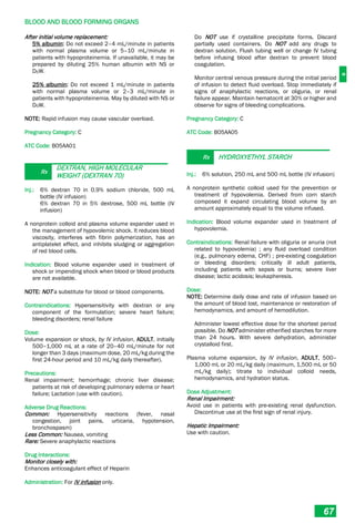 B
BLOOD AND BLOOD FORMING ORGANS
67
After initial volume replacement:
5% albumin: Do not exceed 2–4 mL/minute in patients
with normal plasma volume or 5–10 mL/minute in
patients with hypoproteinemia. If unavailable, it may be
prepared by diluting 25% human albumin with NS or
D5W.
25% albumin: Do not exceed 1 mL/minute in patients
with normal plasma volume or 2–3 mL/minute in
patients with hypoproteinemia. May by diluted with NS or
D5W.
NOTE: Rapid infusion may cause vascular overload.
Pregnancy Category: C
ATC Code: B05AA01
Rx
DEXTRAN, HIGH MOLECULAR
WEIGHT (DEXTRAN 70)
Inj.: 6% dextran 70 in 0.9% sodium chloride, 500 mL
bottle (IV infusion)
6% dextran 70 in 5% dextrose, 500 mL bottle (IV
infusion)
A nonprotein colloid and plasma volume expander used in
the management of hypovolemic shock. It reduces blood
viscosity, interferes with fibrin polymerization, has an
antiplatelet effect, and inhibits sludging or aggregation
of red blood cells.
Indication: Blood volume expander used in treatment of
shock or impending shock when blood or blood products
are not available.
NOTE: NOT a substitute for blood or blood components.
Contraindications: Hypersensitivity with dextran or any
component of the formulation; severe heart failure;
bleeding disorders; renal failure
Dose:
Volume expansion or shock, by IV infusion, ADULT, initially
500–1,000 mL at a rate of 20–40 mL/minute for not
longer than 3 days (maximum dose, 20 mL/kg during the
first 24-hour period and 10 mL/kg daily thereafter).
Precautions:
Renal impairment; hemorrhage; chronic liver disease;
patients at risk of developing pulmonary edema or heart
failure; Lactation (use with caution).
Adverse Drug Reactions:
Common: Hypersensitivity reactions (fever, nasal
congestion, joint pains, urticaria, hypotension,
bronchospasm)
Less Common: Nausea, vomiting
Rare: Severe anaphylactic reactions
Drug Interactions:
Monitor closely with:
Enhances anticoagulant effect of Heparin
Administration: For IV infusion only.
Do NOT use if crystalline precipitate forms. Discard
partially used containers. Do NOT add any drugs to
dextran solution. Flush tubing well or change IV tubing
before infusing blood after dextran to prevent blood
coagulation.
Monitor central venous pressure during the initial period
of infusion to detect fluid overload. Stop immediately if
signs of anaphylactic reactions, or oliguria, or renal
failure appear. Maintain hematocrit at 30% or higher and
observe for signs of bleeding complications.
Pregnancy Category: C
ATC Code: B05AA05
Rx HYDROXYETHYL STARCH
Inj.: 6% solution, 250 mL and 500 mL bottle (IV infusion)
A nonprotein synthetic colloid used for the prevention or
treatment of hypovolemia. Derived from corn starch
composed it expand circulating blood volume by an
amount approximately equal to the volume infused.
Indication: Blood volume expander used in treatment of
hypovolemia.
Contraindications: Renal failure with oliguria or anuria (not
related to hypovolemia) ; any fluid overload condition
(e.g., pulmonary edema, CHF) ; pre­existing coagulation
or bleeding disorders; critically ill adult patients,
including patients with sepsis or burns; severe liver
disease; lactic acidosis; leukapheresis.
Dose:
NOTE: Determine daily dose and rate of infusion based on
the amount of blood lost, maintenance or restoration of
hemodynamics, and amount of hemodilution.
Administer lowest effective dose for the shortest period
possible. Do NOT administer etherified starches for more
than 24 hours. With severe dehydration, administer
crystalloid first.
Plasma volume expansion, by IV infusion, ADULT, 500–
1,000 mL or 20 mL/kg daily (maximum, 1,500 mL or 50
mL/kg daily); titrate to individual colloid needs,
hemodynamics, and hydration status.
Dose Adjustment:
Renal Impairment:
Avoid use in patients with pre­existing renal dysfunction.
Discontinue use at the first sign of renal injury.
Hepatic Impairment:
Use with caution.
 
