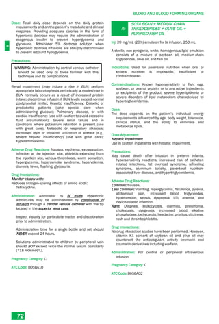 B
BLOOD AND BLOOD FORMING ORGANS
72
Dose: Total daily dose depends on the daily protein
requirements and on the patient’s metabolic and clinical
response. Providing adequate calories in the form of
hypertonic dextrose may require the administration of
exogenous insulin to prevent hyperglycemia and
glycosuria. Administer 5% dextrose solution when
hypertonic dextrose infusions are abruptly discontinued
to prevent rebound hypoglycemia.
Precautions:
WARNING: Administration by central venous catheter
should be used only by those familiar with this
technique and its complications.
Renal impairment (may induce a rise in BUN; perform
appropriate laboratory tests periodically; a modest rise in
BUN normally occurs as a result of increased protein
intake; discontinue infusion if BUN levels exceed normal
postprandial limits); Hepatic insufficiency; Diabetic or
prediabetic patients (take special care when
administering glucose); Pulmonary disease, or with
cardiac insufficiency (use with caution to avoid excessive
fluid accumulation); Severe renal failure and in
conditions where potassium retention is present (use
with great care); Metabolic or respiratory alkalosis;
Increased level or impaired utilization of acetate (e.g.,
severe hepatic insufficiency) (use with great care);
Hyperammonemia.
Adverse Drug Reactions: Nausea, erythema, extravasation,
infection at the injection site, phlebitis extending from
the injection site, venous thrombosis, warm sensation,
hyperglycemia, hyperosmolar syndrome, hypervolemia,
diuresis, fever, flushing, glycosuria.
Drug Interactions:
Monitor closely with:
Reduces nitrogen-sparing effects of amino acids:
Tetracycline.
Administration: Administer by IV route. Hypertonic
admixtures may be administered by continuous IV
infusion through a central venous catheter with the tip
located in the superior vena cava.
Inspect visually for particulate matter and discoloration
prior to administration.
Administration time for a single bottle and set should
NEVER exceed 24 hours.
Solutions administrated to children by peripheral vein
should NOT exceed twice the normal serum osmolarity
(718 mOsmol/L).
Pregnancy Category: C
ATC Code: B05BA10
Rx
SOYA BEAN + MEDIUM CHAIN
TRIGLYCERIDES + OLIVE OIL +
PURIFIED FISH OIL
Inj: 20 mg/mL (20%) emulsion for IV infusion, 250 mL
A sterile, non-pyrogenic, white, homogenous lipid emulsion
consists of a mixture of soybean oil, medium-chain
triglycerides, olive oil, and fish oil.
Indications: Used for parenteral nutrition when oral or
enteral nutrition is impossible, insufficient or
contraindicated.
Contraindications: Known hypersensitivity to fish, egg,
soybean, or peanut protein, or to any active ingredients
or excipients of the product; severe hyperlipidemia or
severe disorders of lipid metabolism characterized by
hypertriglyceridemia.
Dose:
The dose depends on the patient’s individual energy
requirements influenced by age, body weight, tolerance,
clinical status, and the ability to eliminate and
metabolize lipids.
Dose Adjustment:
Hepatic Impairment
Use in caution in patients with hepatic impairment.
Precautions:
May cause death after infusion in preterm infants,
hypersensitivity reactions, increased risk of catheter-
related infections, fat overload syndrome, refeeding
syndrome, aluminum toxicity, parenteral nutrition-
associated liver disease, and hypertriglyceridemia.
Adverse Drug Reactions:
Common: Nausea.
Less Common: Vomiting, hyperglycemia, flatulence, pyrexia,
abdominal pain, increased blood triglycerides,
hypertension, sepsis, dyspepsia, UTI, anemia, and
device-related infection.
Rare: Dyspnea, leukocytosis, diarrhea, pneumonia,
cholestasis, dysgeusia, increased blood alkaline
phosphatase, tachycardia, headache, pruritus, dizziness,
rash and thrombophlebitis.
Drug Interactions:
No drug interaction studies have been performed. However,
vitamin K1 content of soybean oil and olive oil may
counteract the anticoagulant activity coumarin and
coumarin derivatives including warfarin.
Administration: For central or peripheral intravenous
infusion.
Pregnancy Category: C
ATC Code:B05BA02
 