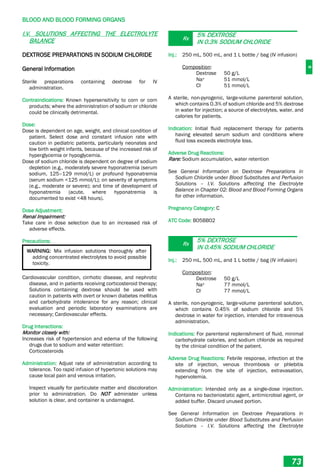 B
BLOOD AND BLOOD FORMING ORGANS
73
I.V. SOLUTIONS AFFECTING THE ELECTROLYTE
BALANCE
DEXTROSE PREPARATIONS IN SODIUM CHLORIDE
General Information
Sterile preparations containing dextrose for IV
administration.
Contraindications: Known hypersensitivity to corn or corn
products; where the administration of sodium or chloride
could be clinically detrimental.
Dose:
Dose is dependent on age, weight, and clinical condition of
patient. Select dose and constant infusion rate with
caution in pediatric patients, particularly neonates and
low birth weight infants, because of the increased risk of
hyperglycemia or hypoglycemia.
Dose of sodium chloride is dependent on degree of sodium
depletion (e.g., moderately severe hyponatremia (serum
sodium, 125–129 mmol/L) or profound hyponatremia
(serum sodium <125 mmol/L); on severity of symptoms
(e.g., moderate or severe); and time of development of
hyponatremia (acute, where hyponatremia is
documented to exist <48 hours).
Dose Adjustment:
Renal Impairment:
Take care in dose selection due to an increased risk of
adverse effects.
Precautions:
WARNING: Mix infusion solutions thoroughly after
adding concentrated electrolytes to avoid possible
toxicity.
Cardiovascular condition, cirrhotic disease, and nephrotic
disease, and in patients receiving corticosteroid therapy;
Solutions containing dextrose should be used with
caution in patients with overt or known diabetes mellitus
and carbohydrate intolerance for any reason; clinical
evaluation and periodic laboratory examinations are
necessary; Cardiovascular effects.
Drug Interactions:
Monitor closely with:
Increases risk of hypertension and edema of the following
drugs due to sodium and water retention:
Corticosteroids
Administration: Adjust rate of administration according to
tolerance. Too rapid infusion of hypertonic solutions may
cause local pain and venous irritation.
Inspect visually for particulate matter and discoloration
prior to administration. Do NOT administer unless
solution is clear, and container is undamaged.
Rx
5% DEXTROSE
IN 0.3% SODIUM CHLORIDE
Inj.: 250 mL, 500 mL, and 1 L bottle / bag (IV infusion)
Composition:
Dextrose 50 g/L
Na+ 51 mmol/L
Cl- 51 mmol/L
A sterile, non-pyrogenic, large-volume parenteral solution,
which contains 0.3% of sodium chloride and 5% dextrose
in water for injection; a source of electrolytes, water, and
calories for patients.
Indication: Initial fluid replacement therapy for patients
having elevated serum sodium and conditions where
fluid loss exceeds electrolyte loss.
Adverse Drug Reactions:
Rare: Sodium accumulation, water retention
See General Information on Dextrose Preparations in
Sodium Chloride under Blood Substitutes and Perfusion
Solutions – I.V. Solutions affecting the Electrolyte
Balance in Chapter 02: Blood and Blood Forming Organs
for other information.
Pregnancy Category: C
ATC Code: B05BB02
Rx
5% DEXTROSE
IN 0.45% SODIUM CHLORIDE
Inj.: 250 mL, 500 mL, and 1 L bottle / bag (IV infusion)
Composition:
Dextrose 50 g/L
Na+ 77 mmol/L
Cl- 77 mmol/L
A sterile, non-pyrogenic, large-volume parenteral solution,
which contains 0.45% of sodium chloride and 5%
dextrose in water for injection, intended for intravenous
administration.
Indications: For parenteral replenishment of fluid, minimal
carbohydrate calories, and sodium chloride as required
by the clinical condition of the patient.
Adverse Drug Reactions: Febrile response, infection at the
site of injection, venous thrombosis or phlebitis
extending from the site of injection, extravasation,
hypervolemia.
Administration: Intended only as a single-dose injection.
Contains no bacteriostatic agent, antimicrobial agent, or
added buffer. Discard unused portion.
See General Information on Dextrose Preparations in
Sodium Chloride under Blood Substitutes and Perfusion
Solutions – I.V. Solutions affecting the Electrolyte
 