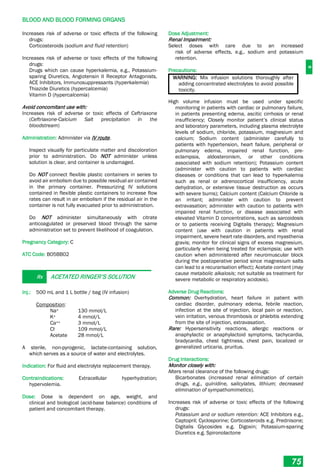 B
BLOOD AND BLOOD FORMING ORGANS
75
Increases risk of adverse or toxic effects of the following
drugs:
Corticosteroids (sodium and fluid retention)
Increases risk of adverse or toxic effects of the following
drugs:
Drugs which can cause hyperkalemia, e.g., Potassium-
sparing Diuretics, Angiotensin II Receptor Antagonists,
ACE Inhibitors, Immunosuppressants (hyperkalemia)
Thiazide Diuretics (hypercalcemia)
Vitamin D (hypercalcemia)
Avoid concomitant use with:
Increases risk of adverse or toxic effects of Ceftriaxone
(Ceftriaxone-Calcium Salt precipitation in the
bloodstream)
Administration: Administer via IV route.
Inspect visually for particulate matter and discoloration
prior to administration. Do NOT administer unless
solution is clear, and container is undamaged.
Do NOT connect flexible plastic containers in series to
avoid air embolism due to possible residual air contained
in the primary container. Pressurizing IV solutions
contained in flexible plastic containers to increase flow
rates can result in air embolism if the residual air in the
container is not fully evacuated prior to administration.
Do NOT administer simultaneously with citrate
anticoagulated or preserved blood through the same
administration set to prevent likelihood of coagulation.
Pregnancy Category: C
ATC Code: B05BB02
Rx ACETATED RINGER’S SOLUTION
Inj.: 500 mL and 1 L bottle / bag (IV infusion)
Composition:
Na+ 130 mmol/L
K+ 4 mmol/L
Ca++ 3 mmol/L
Cl- 109 mmol/L
Acetate 28 mmol/L
A sterile, non-pyrogenic, lactate-containing solution,
which serves as a source of water and electrolytes.
Indication: For fluid and electrolyte replacement therapy.
Contraindications: Extracellular hyperhydration;
hypervolemia.
Dose: Dose is dependent on age, weight, and
clinical and biological (acid-base balance) conditions of
patient and concomitant therapy.
Dose Adjustment:
Renal Impairment:
Select doses with care due to an increased
risk of adverse effects, e.g., sodium and potassium
retention.
Precautions:
WARNING: Mix infusion solutions thoroughly after
adding concentrated electrolytes to avoid possible
toxicity.
High volume infusion must be used under specific
monitoring in patients with cardiac or pulmonary failure,
in patients presenting edema, ascitic cirrhosis or renal
insufficiency; Closely monitor patient’s clinical status
and laboratory parameters, including plasma electrolyte
levels of sodium, chloride, potassium, magnesium and
calcium; Sodium content (administer carefully to
patients with hypertension, heart failure, peripheral or
pulmonary edema, impaired renal function, pre-
eclampsia, aldosteronism, or other conditions
associated with sodium retention); Potassium content
(administer with caution to patients with cardiac
diseases or conditions that can lead to hyperkalemia
such as renal or adrenocortical insufficiency, acute
dehydration, or extensive tissue destruction as occurs
with severe burns); Calcium content (Calcium Chloride is
an irritant; administer with caution to prevent
extravasation; administer with caution to patients with
impaired renal function, or disease associated with
elevated Vitamin D concentrations, such as sarcoidosis
or to patients receiving Digitalis therapy); Magnesium
content (use with caution in patients with renal
impairment, severe heart rate disorders, and myasthenia
gravis; monitor for clinical signs of excess magnesium,
particularly when being treated for eclampsia; use with
caution when administered after neuromuscular block
during the postoperative period since magnesium salts
can lead to a recurarisation effect); Acetate content (may
cause metabolic alkalosis; not suitable as treatment for
severe metabolic or respiratory acidosis).
Adverse Drug Reactions:
Common: Overhydration, heart failure in patient with
cardiac disorder, pulmonary edema, febrile reaction,
infection at the site of injection, local pain or reaction,
vein irritation, venous thrombosis or phlebitis extending
from the site of injection, extravasation.
Rare: Hypersensitivity reactions, allergic reactions or
anaphylactic or anaphylactoid symptoms, tachycardia,
bradycardia, chest tightness, chest pain, localized or
generalized urticaria, pruritus.
Drug Interactions:
Monitor closely with:
Alters renal clearance of the following drugs:
Bicarbonates (increased renal elimination of certain
drugs, e.g., quinidine, salicylates, lithium; decreased
elimination of sympathomimetics).
Increases risk of adverse or toxic effects of the following
drugs:
Potassium and or sodium retention: ACE Inhibitors e.g.,
Captopril; Cyclosporine; Corticosteroids e.g. Prednisone;
Digitalis Glycosides e.g. Digoxin; Potassium-sparing
Diuretics e.g. Spironolactone
 