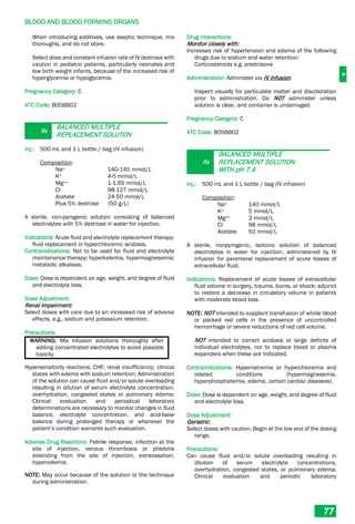 B
BLOOD AND BLOOD FORMING ORGANS
77
When introducing additives, use aseptic technique, mix
thoroughly, and do not store.
Select dose and constant infusion rate of IV dextrose with
caution in pediatric patients, particularly neonates and
low birth weight infants, because of the increased risk of
hyperglycemia or hypoglycemia.
Pregnancy Category: C
ATC Code: B05BB02
Rx
BALANCED MULTIPLE
REPLACEMENT SOLUTON
Inj.: 500 mL and 1 L bottle / bag (IV infusion)
Composition:
Na+ 140-145 mmol/L
K+ 4-5 mmol/L
Mg++ 1-1.65 mmol/L
Cl- 98-127 mmol/L
Acetate 24-50 mmol/L
Plus 5% dextrose (50 g/L)
A sterile, non-pyrogenic solution consisting of balanced
electrolytes with 5% dextrose in water for injection.
Indications: Acute fluid and electrolyte replacement therapy;
fluid replacement in hyperchloremic acidosis.
Contraindications: Not to be used for fluid and electrolyte
maintenance therapy; hyperkalemia, hypermagnesemia;
metabolic alkalosis.
Dose: Dose is dependent on age, weight, and degree of fluid
and electrolyte loss.
Dose Adjustment:
Renal Impairment:
Select doses with care due to an increased risk of adverse
effects, e.g., sodium and potassium retention.
Precautions:
WARNING: Mix infusion solutions thoroughly after
adding concentrated electrolytes to avoid possible
toxicity.
Hypersensitivity reactions; CHF; renal insufficiency; clinical
states with edema with sodium retention; Administration
of the solution can cause fluid and/or solute overloading
resulting in dilution of serum electrolyte concentration,
overhydration, congested states or pulmonary edema;
Clinical evaluation and periodical laboratory
determinations are necessary to monitor changes in fluid
balance, electrolyte concentration, and acid-base
balance during prolonged therapy or whenever the
patient’s condition warrants such evaluation.
Adverse Drug Reactions: Febrile response, infection at the
site of injection, venous thrombosis or phlebitis
extending from the site of injection, extravasation,
hypervolemia.
NOTE: May occur because of the solution or the technique
during administration.
Drug Interactions:
Monitor closely with:
Increases risk of hypertension and edema of the following
drugs due to sodium and water retention:
Corticosteroids e.g. prednisone
Administration: Administer via IV infusion.
Inspect visually for particulate matter and discoloration
prior to administration. Do NOT administer unless
solution is clear, and container is undamaged.
Pregnancy Category: C
ATC Code: B05BB02
Rx
BALANCED MULTIPLE
REPLACEMENT SOLUTION
WITH pH 7.4
Inj.: 500 mL and 1 L bottle / bag (IV infusion)
Composition:
Na+ 140 mmol/L
K+ 5 mmol/L
Mg++ 3 mmol/L
Cl- 98 mmol/L
Acetate 50 mmol/L
A sterile, nonpyrogenic, isotonic solution of balanced
electrolytes in water for injection, administered by IV
infusion for parenteral replacement of acute losses of
extracellular fluid.
Indications: Replacement of acute losses of extracellular
fluid volume in surgery, trauma, burns, or shock; adjunct
to restore a decrease in circulatory volume in patients
with moderate blood loss.
NOTE: NOT intended to supplant transfusion of whole blood
or packed red cells in the presence of uncontrolled
hemorrhage or severe reductions of red cell volume.
NOT intended to correct acidosis or large deficits of
individual electrolytes, nor to replace blood or plasma
expanders when these are indicated.
Contraindications: Hypernatremia or hyperchloremia and
related conditions (hypermagnesemia,
hyperphosphatemia, edema, certain cardiac diseases).
Dose: Dose is dependent on age, weight, and degree of fluid
and electrolyte loss.
Dose Adjustment:
Geriatric:
Select doses with caution. Begin at the low end of the dosing
range.
Precautions:
Can cause fluid and/or solute overloading resulting in
dilution of serum electrolyte concentrations,
overhydration, congested states, or pulmonary edema;
Clinical evaluation and periodic laboratory
 