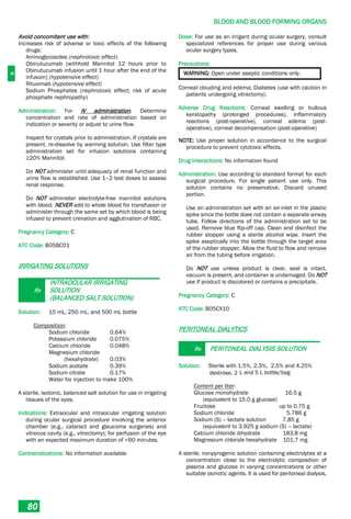 B
BLOOD AND BLOOD FORMING ORGANS
80
Avoid concomitant use with:
Increases risk of adverse or toxic effects of the following
drugs:
Aminoglycosides (nephrotoxic effect)
Obinutuzumab [withhold Mannitol 12 hours prior to
Obinutuzumab infusion until 1 hour after the end of the
infusion] (hypotensive effect)
Rituximab (hypotensive effect)
Sodium Phosphates (nephrotoxic effect; risk of acute
phosphate nephropathy)
Administration: For IV administration. Determine
concentration and rate of administration based on
indication or severity or adjust to urine flow.
Inspect for crystals prior to administration. If crystals are
present, re-dissolve by warming solution. Use filter type
administration set for infusion solutions containing
≥20% Mannitol.
Do NOT administer until adequacy of renal function and
urine flow is established. Use 1–2 test doses to assess
renal response.
Do NOT administer electrolyte-free mannitol solutions
with blood. NEVER add to whole blood for transfusion or
administer through the same set by which blood is being
infused to prevent crenation and agglutination of RBC.
Pregnancy Category: C
ATC Code: B05BC01
IRRIGATING SOLUTIONS
Rx
INTRAOCULAR IRRIGATING
SOLUTION
(BALANCED SALT SOLUTION)
Solution: 15 mL, 250 mL, and 500 mL bottle
Composition:
Sodium chloride 0.64%
Potassium chloride 0.075%
Calcium chloride 0.048%
Magnesium chloride
(hexahydrate) 0.03%
Sodium acetate 0.39%
Sodium citrate 0.17%
Water for injection to make 100%
A sterile, isotonic, balanced salt solution for use in irrigating
tissues of the eyes.
Indications: Extraocular and intraocular irrigating solution
during ocular surgical procedure involving the anterior
chamber (e.g., cataract and glaucoma surgeries) and
vitreous cavity (e.g., vitrectomy); for perfusion of the eye
with an expected maximum duration of <60 minutes.
Contraindications: No information available
Dose: For use as an irrigant during ocular surgery, consult
specialized references for proper use during various
ocular surgery types.
Precautions:
WARNING: Open under aseptic conditions only.
Corneal clouding and edema; Diabetes (use with caution in
patients undergoing vitrectomy).
Adverse Drug Reactions: Corneal swelling or bullous
keratopathy (prolonged procedures), inflammatory
reactions (post-operative), corneal edema (post-
operative), corneal decompensation (post-operative)
NOTE: Use proper solution in accordance to the surgical
procedure to prevent cytotoxic effects.
Drug Interactions: No information found
Administration: Use according to standard format for each
surgical procedure. For single patient use only. This
solution contains no preservative. Discard unused
portion.
Use an administration set with an air-inlet in the plastic
spike since the bottle does not contain a separate airway
tube. Follow directions of the administration set to be
used. Remove blue flip-off cap. Clean and disinfect the
rubber stopper using a sterile alcohol wipe. Insert the
spike aseptically into the bottle through the target area
of the rubber stopper. Allow the fluid to flow and remove
air from the tubing before irrigation.
Do NOT use unless product is clear, seal is intact,
vacuum is present, and container is undamaged. Do NOT
use if product is discolored or contains a precipitate.
Pregnancy Category: C
ATC Code: B05CX10
PERITONEAL DIALYTICS
Rx PERITONEAL DIALYSIS SOLUTION
Solution: Sterile with 1.5%, 2.3%, 2.5% and 4.25%
dextrose, 2 L and 5 L bottle/bag
Content per liter:
Glucose monohydrate 16.5 g
(equivalent to 15.0 g glucose)
Fructose up to 0.75 g
Sodium chloride 5.786 g
Sodium (S) – lactate solution 7.85 g
(equivalent to 3.925 g sodium (S) – lactate)
Calcium chloride dihydrate 183.8 mg
Magnesium chloride hexahydrate 101.7 mg
A sterile, nonpyrogenic solution containing electrolytes at a
concentration close to the electrolytic composition of
plasma and glucose in varying concentrations or other
suitable osmotic agents. It is used for peritoneal dialysis,
 