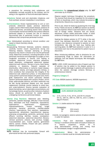 B
BLOOD AND BLOOD FORMING ORGANS
81
a procedure for removing toxic substances and
metabolites normally excreted by the kidneys, and for
aiding in the regulation of fluid and electrolyte balance.
Indications: Correct acid and electrolyte imbalance, and
fluid overload; remove metabolites in renal failure.
Contraindications: Known hypersensitivity to corn or corn
products; abdominal sepsis; previous abdominal
surgery; severe inflammatory bowel disease; presence of
abdominal devices; pre-existing severe lactic acidosis;
uncorrectable mechanical defects that prevent effective
peritoneal dialysis or increase the risk of infection;
documented loss of peritoneal function or extensive
adhesions that compromise peritoneal function.
Dose: Individualized according to clinical condition and
based on blood chemistry results.
Precautions:
Encapsulating Peritoneal Sclerosis; azotemic diabetics
(carefully monitor insulin requirements during and
following dialysis); Improper clamping or priming
sequence may result in infusion of air into the peritoneal
cavity; Abdominal conditions, including disruption of the
peritoneal membrane and diaphragm by surgery or from
congenital anomalies or trauma until healing is
complete, abdominal tumors, extensive adhesions,
bowel distension, undiagnosed abdominal disease,
abdominal wall infection, hernias or burns, fecal fistula,
colostomy or ileostomy, frequent episodes of
diverticulitis, inflammatory or ischemic bowel disease,
tense ascites, obesity, and large polycystic kidneys, or
other conditions that compromise the integrity of the
abdominal wall, abdominal surface, or intra-abdominal
cavity (perform peritoneal dialysis with great care); Aortic
graft replacement and severe pulmonary disease
(perform peritoneal dialysis with caution); Protein, amino
acids, water-soluble vitamins, and other medicines may
be lost during peritoneal dialysis and may require
replacement (carefully monitor patients to avoid over-
and under-hydration); Routine periodic evaluation of
blood chemistries, serum electrolyte concentrations, and
hematologic factors, as well as other indicators of patient
status, should be performed for stable patients
undergoing maintenance peritoneal dialysis.
Adverse Drug Reactions: Abdominal pain, bleeding,
peritonitis, catheter blockage, difficulty in fluid removal,
ileus, electrolyte and fluid imbalances, hypovolemia,
hypervolemia, hypertension, hypotension,
hyperphosphatemia, muscle cramping, fungal
peritonitis, bacterial peritonitis, catheter-related
infection, hypervolemia, fluid retention, hypokalemia,
hyponatremia, dehydration, hypochloremia, dyspnea,
sclerosing encapsulating, peritonitis, peritoneal cloudy
effluent, vomiting, diarrhea, nausea, constipation,
abdominal distension, abdominal discomfort, Stevens-
Johnson syndrome, urticaria, rash, pruritus, myalgia,
musculoskeletal pain, muscle spasms, generalized
edema, pyrexia, malaise, infusion site pain, catheter-
related complication.
Drug Interactions:
NOTE: Additives may be incompatible. Consult with
pharmacist familiar with peritoneal dialysis.
Administration: For intraperitoneal infusion only. Do NOT
administer by IV infusion.
Observe aseptic technique throughout the procedure.
The drained fluid should be inspected for the presence
of fibrin or cloudiness, which may indicate the presence
of peritonitis. Discard any unused solution.
Prior to use, check for leaks by squeezing the inner bag
firmly. If leaks are found, do NOT use solution as sterility
may be impaired. Check to see that solution is clear and
free of foreign matter. Solutions that are cloudy,
discolored, contain visible particulate matter, or show
evidence of leakage should not be used or discarded.
Heating the dialysis solution to 37°C while in the over
pouch may decrease discomfort and heat loss and
increase urea clearance compared to solution at room
temperature. Use only dry heat (e.g. heating pad,
warming plate). Do NOT heat solutions in water or in a
microwave oven due to the potential for patient injury or
discomfort.
When introducing additives, refer to directions for use
accompanying drugs to obtain full information on
additives, and use aseptic techniques. Mix thoroughly.
Do NOT store.
NOTE: 1,000–2,000 international units of heparin per liter
of solution may be added to the dialysis solution to
prevent catheter blockage in patients with peritonitis, or
when the solution drainage contains fibrinous or
proteinaceous material.
Pregnancy Category: C
ATC Code: B05DA (isotonic), B05DB (hypertonic)
I.V. SOLUTIONS ADDITIVES
Rx 0.9% SODIUM CHLORIDE
Inj.: 2 mL, 2.5 mL, 5 mL, 10 mL, and 20 mL ampule
50 mL, 100 mL, 200 mL, 500 mL, and 1 L bottle /
bag (IV infusion)
Solution: 1 L bottle solution for irrigation
Composition:
Na+ 154 mmol/L
Cl- 154 mmol/L
A sterile, non-pyrogenic, isotonic solution of sodium chloride
in water for injection.
Indications: Fluid and electrolyte replacement
therapy in conditions where water and sodium losses are
in isotonic proportion; vehicle for IV
drug administration; priming and rinsing fluid
for hemodialysis; lavage in surgical patients.
Contraindication: Where the administration of
sodium or chloride could be clinically detrimental.
 