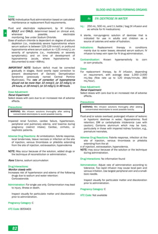 B
BLOOD AND BLOOD FORMING ORGANS
82
Dose:
NOTE: Individualize fluid administration based on calculated
maintenance or replacement fluid requirements.
Fluid and electrolyte replacement, by IV infusion,
ADULT and CHILD, determined based on clinical and,
whenever possible, electrolyte
monitoring. See under Sodium Chloride.
Dose of sodium chloride is dependent on degree of sodium
depletion (i.e., moderately severe hyponatremia where
serum sodium is between 125-129 mmol/L or profound
hyponatremia where serum sodium is <125 mmol/L); on
severity of symptoms (i.e., moderately or severely
symptomatic); and on time of development of
hyponatremia (acute, where hyponatremia is
documented to exist <48hrs).
IMPORTANT NOTE: Sodium deficit must be corrected
gradually in stages. Avoid overtly rapid correction to
prevent development of Osmotic Demyelination
Syndrome (previously named Central Pontine
Myelinosis). The rate of correction of hyponatremia
should not be more than 10 mmol/L (or 10 mEq/L) in
24 hours, or 18 mmol/L (or 10 mEq/L) in 48 hours.
Dose Adjustment:
Renal Impairment:
Select doses with care due to an increased risk of adverse
effects.
Precautions:
WARNING: Mix infusion solutions thoroughly after adding
concentrated electrolytes to avoid possible toxicity.
Impaired renal function, cardiac failure, hypertension,
peripheral and pulmonary edema, and toxemia during
pregnancy (restrict intake); Cardiac, cirrhotic, or
nephrotic patients.
Adverse Drug Reactions: Air embolization, febrile response,
local tenderness, tissue necrosis or infection at the site
of injection, venous thrombosis or phlebitis extending
from the site of injection, extravasation, hypervolemia
NOTE: May occur because of the solution, added drugs or
the technique of reconstitution or administration.
Rare: Edema, sodium accumulation
Drug Interactions:
Monitor closely with:
Increases risk of hypertension and edema of the following
drugs due to sodium and water retention:
Corticosteroids
Administration: For single use only. Contamination may lead
to injury, illness or death.
Inspect visually for particulate matter and discoloration
prior to administration.
Pregnancy Category: C
ATC Code: B05XA03
Rx 5% DEXTROSE IN WATER
Inj.: 250 mL, 500 mL, and 1 L bottle / bag (IV infusion and
as vehicle for IV medications)
A sterile, non-pyrogenic solution of dextrose that is
indicated for use in adults and children as a
source of calories and water of hydration.
Indications: Replacement therapy in conditions
mainly due to water losses; elevated serum sodium; IV
infusion to keep vein open for IV drug administration.
Contraindication: Known hypersensitivity to corn
or corn products.
Dose:
For replacement therapy, by IV infusion, depending
on requirement, with average dose 1,000–2,000
mL/day (flow rate up to 120 drops/minute, 360
mL/hour).
Dose Adjustment:
Renal Impairment:
Select doses with care due to an increased risk of adverse
effects.
Precautions:
WARNING: Mix infusion solutions thoroughly after adding
concentrated electrolytes to avoid possible toxicity.
Fluid and/or solute overload; prolonged infusion of isotonic
or hypotonic dextrose in water; Hyponatremia; fluid
retention; DM or carbohydrate intolerance (use with
caution); Contains aluminum which may be toxic,
particularly in those with impaired kidney function, e.g.,
premature neonates.
Adverse Drug Reactions: Febrile response, infection at the
site of injection, venous thrombosis or phlebitis
extending from the sit
e of injection, extravasation, hypervolemia.
NOTE: may occur because of the solution or the technique
during administration.
Drug Interactions: No information found
Administration: Adjust rate of administration according to
tolerance. Too rapid infusion may cause local pain and
venous irritation. Use largest peripheral vein and a small-
bore needle.
Inspect visually for particulate matter and discoloration
prior to administration.
Pregnancy Category: C
ATC Code: Not available
 