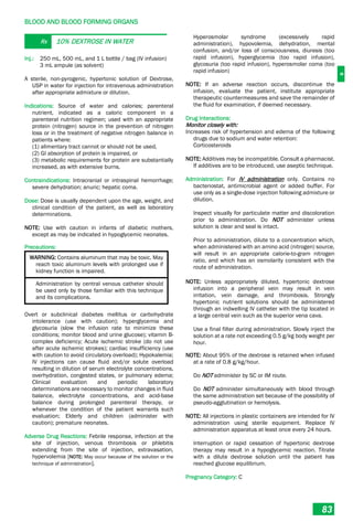 B
BLOOD AND BLOOD FORMING ORGANS
83
Rx 10% DEXTROSE IN WATER
Inj.: 250 mL, 500 mL, and 1 L bottle / bag (IV infusion)
3 mL ampule (as solvent)
A sterile, non-pyrogenic, hypertonic solution of Dextrose,
USP in water for injection for intravenous administration
after appropriate admixture or dilution.
Indications: Source of water and calories; parenteral
nutrient, indicated as a caloric component in a
parenteral nutrition regimen; used with an appropriate
protein (nitrogen) source in the prevention of nitrogen
loss or in the treatment of negative nitrogen balance in
patients where:
(1) alimentary tract cannot or should not be used,
(2) GI absorption of protein is impaired, or
(3) metabolic requirements for protein are substantially
increased, as with extensive burns.
Contraindications: Intracranial or intraspinal hemorrhage;
severe dehydration; anuric; hepatic coma.
Dose: Dose is usually dependent upon the age, weight, and
clinical condition of the patient, as well as laboratory
determinations.
NOTE: Use with caution in infants of diabetic mothers,
except as may be indicated in hypoglycemic neonates.
Precautions:
WARNING: Contains aluminum that may be toxic. May
reach toxic aluminum levels with prolonged use if
kidney function is impaired.
Administration by central venous catheter should
be used only by those familiar with this technique
and its complications.
Overt or subclinical diabetes mellitus or carbohydrate
intolerance (use with caution); hyperglycemia and
glycosuria (slow the infusion rate to minimize these
conditions; monitor blood and urine glucose); vitamin B-
complex deficiency; Acute ischemic stroke (do not use
after acute ischemic strokes); cardiac insufficiency (use
with caution to avoid circulatory overload); Hypokalemia;
IV injections can cause fluid and/or solute overload
resulting in dilution of serum electrolyte concentrations,
overhydration, congested states, or pulmonary edema;
Clinical evaluation and periodic laboratory
determinations are necessary to monitor changes in fluid
balance, electrolyte concentrations, and acid-base
balance during prolonged parenteral therapy, or
whenever the condition of the patient warrants such
evaluation; Elderly and children (administer with
caution); premature neonates.
Adverse Drug Reactions: Febrile response, infection at the
site of injection, venous thrombosis or phlebitis
extending from the site of injection, extravasation,
hypervolemia [NOTE: May occur because of the solution or the
technique of administration].
Hyperosmolar syndrome (excessively rapid
administration), hypovolemia, dehydration, mental
confusion, and/or loss of consciousness, diuresis (too
rapid infusion), hyperglycemia (too rapid infusion),
glycosuria (too rapid infusion), hyperosmolar coma (too
rapid infusion)
NOTE: If an adverse reaction occurs, discontinue the
infusion, evaluate the patient, institute appropriate
therapeutic countermeasures and save the remainder of
the fluid for examination, if deemed necessary.
Drug Interactions:
Monitor closely with:
Increases risk of hypertension and edema of the following
drugs due to sodium and water retention:
Corticosteroids
NOTE: Additives may be incompatible. Consult a pharmacist.
If additives are to be introduced, use aseptic technique.
Administration: For IV administration only. Contains no
bacteriostat, antimicrobial agent or added buffer. For
use only as a single-dose injection following admixture or
dilution.
Inspect visually for particulate matter and discoloration
prior to administration. Do NOT administer unless
solution is clear and seal is intact.
Prior to administration, dilute to a concentration which,
when administered with an amino acid (nitrogen) source,
will result in an appropriate calorie-to-gram nitrogen
ratio, and which has an osmolarity consistent with the
route of administration.
NOTE: Unless appropriately diluted, hypertonic dextrose
infusion into a peripheral vein may result in vein
irritation, vein damage, and thrombosis. Strongly
hypertonic nutrient solutions should be administered
through an indwelling IV catheter with the tip located in
a large central vein such as the superior vena cava.
Use a final filter during administration. Slowly inject the
solution at a rate not exceeding 0.5 g/kg body weight per
hour.
NOTE: About 95% of the dextrose is retained when infused
at a rate of 0.8 g/kg/hour.
Do NOT administer by SC or IM route.
Do NOT administer simultaneously with blood through
the same administration set because of the possibility of
pseudo-agglutination or hemolysis.
NOTE: All injections in plastic containers are intended for IV
administration using sterile equipment. Replace IV
administration apparatus at least once every 24 hours.
Interruption or rapid cessation of hypertonic dextrose
therapy may result in a hypoglycemic reaction. Titrate
with a dilute dextrose solution until the patient has
reached glucose equilibrium.
Pregnancy Category: C
 
