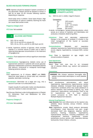 B
BLOOD AND BLOOD FORMING ORGANS
85
NOTE: Injection should be stopped if patient complains of
any discomfort. Patient should be advised to remain in
bed for at least 15–30 minutes following injection,
depending on response.
Avoid scalp veins in children. Avoid rapid infusion. High
concentrations of calcium suddenly reaching the heart
can cause fatal cardiac arrest.
Pregnancy Category: B; C
ATC Code: Not available
Rx GLUCOSE (DEXTROSE)
Inj.: 50%, 50 mL vial (IV)
50%, 10 mL and 20 mL ampule (IV)
50%, 10 mL, 20 mL, and 50 mL (85 Kcal) vial (IV)
A sterile, hypertonic solution of glucose, which provides
calories in a minimal volume of water and is used in
restoring blood glucose concentrations in the treatment
of hypoglycemia.
Indication: Fluid replacement without significant electrolyte
deficit.
Contraindications: Hyperglycemia; diabetic coma; use of
hyperosmotic solutions in patients with anuria; glucose-
galactose malabsorption syndrome; dehydrated patients
with delirium; intracranial or intraspinal hemorrhage;
following ischemic attacks.
Dose:
Fluid replacement, by IV infusion, ADULT and CHILD,
determine dose based on clinical data and, whenever
possible, electrolyte monitoring.
Administration: Administer via a large vein (e.g., into a
secure IV cannula in an antecubital vein).
Inspect visually for particulate matter and discoloration.
Use only if solution is clear and seal intact.
See Glucose (Dextrose) under Antihypoglycemics in Chapter
01: Alimentary Tract and Metabolism for other
information.
Pregnancy Category: C
ATC Code: Not available
Rx
LACTATED RINGER’S SOLUTION
(RINGER’S LACTATE)
Inj.: 500 mL and 1 L bottle / bag (IV infusion)
Composition:
Na+ 130 mmol/L
K+ 4 mmol/L
Ca++ 1.22 – 1.5 mmol/L
Cl- 109 mmol/L
Lactate 28 mmol/L
A sterile, non-pyrogenic, lactate-containing solution, which
serves as a source of hydration and electrolytes and
produces a metabolic alkalinizing effect.
Indications: Fluid and electrolyte replacement
therapy in the presence of acidosis; IV infusion in the
initial management of the injured or wounded;
hypovolemic shock
Contraindications: Metabolic and respiratory
alkalosis; hypocalcemia; hypochlorhydria; lactic acidosis;
anuria; oliguria; hyperkalemia; increased BUN; cardiac
failure.
Dose: Dose is dependent on age, weight, and
clinical condition of patient.
Dose Adjustment:
Renal Impairment:
Select dose with care due to an increased
risk of adverse effects, e.g., sodium and potassium
retention.
Precautions:
WARNING: Mix infusion solutions thoroughly after
adding concentrated electrolytes to avoid possible
toxicity.
Avoid simultaneous administration with blood;
hyperkalemia; hypernatremia; hyperchloremia; cardiac
diseases; alkalosis; increased blood glucose; hepatic
impairment; conditions which may cause potassium or
sodium retention, fluid overload or edema, e.g., renal
impairment, hypervolemia, overhydration; There is risk
for hyponatremia due to lower sodium
content compared to 0.9% NaCl or Balanced
Multiple Replacement Solution.
Adverse Drug Reactions:
Less Common: Pain and inflammation at the injection site,
phlebitis, tissue necrosis, venous irritation, venous
thrombosis.
Rare: Angioedema, anxiety, blood pressure decreased,
bronchospasm, chest discomfort and pain, cough,
decreased heart rate, dysgeusia, dyspnea, edema,
erythema, flushing, headache, hyperkalemia,
hypersensitivity reactions, including anaphylactic and
anaphylactoid reactions; hypesthesia, nausea,
paresthesia, pruritus, pyrexia, rash, respiratory distress,
tachycardia, throat irritation, urticaria.
 