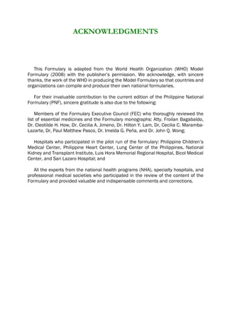 ACKNOWLEDGMENTS
This Formulary is adapted from the World Health Organization (WHO) Model
Formulary (2008) with the publisher’s permission. We acknowledge, with sincere
thanks, the work of the WHO in producing the Model Formulary so that countries and
organizations can compile and produce their own national formularies.
For their invaluable contribution to the current edition of the Philippine National
Formulary (PNF), sincere gratitude is also due to the following:
Members of the Formulary Executive Council (FEC) who thoroughly reviewed the
list of essential medicines and the Formulary monographs: Atty. Froilan Bagabaldo,
Dr. Cleotilde H. How, Dr. Cecilia A. Jimeno, Dr. Hilton Y. Lam, Dr, Cecilia C. Maramba-
Lazarte, Dr, Paul Matthew Pasco, Dr. Imelda G. Peña, and Dr. John Q. Wong;
Hospitals who participated in the pilot run of the formulary: Philippine Children’s
Medical Center, Philippine Heart Center, Lung Center of the Philippines, National
Kidney and Transplant Institute, Luis Hora Memorial Regional Hospital, Bicol Medical
Center, and San Lazaro Hospital; and
All the experts from the national health programs (NHA), specialty hospitals, and
professional medical societies who participated in the review of the content of the
Formulary and provided valuable and indispensable comments and corrections.
 