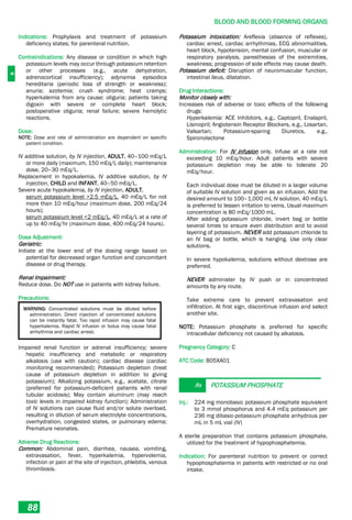 B
BLOOD AND BLOOD FORMING ORGANS
88
Indications: Prophylaxis and treatment of potassium
deficiency states; for parenteral nutrition.
Contraindications: Any disease or condition in which high
potassium levels may occur through potassium retention
or other processes (e.g., acute dehydration,
adrenocortical insufficiency); adynamia episodica
hereditaria (periodic loss of strength or weakness);
anuria; azotemia; crush syndrome; heat cramps;
hyperkalemia from any cause; oliguria; patients taking
digoxin with severe or complete heart block;
postoperative oliguria; renal failure; severe hemolytic
reactions.
Dose:
NOTE: Dose and rate of administration are dependent on specific
patient condition.
IV additive solution, by IV injection, ADULT, 40–100 mEq/L
or more daily (maximum, 150 mEq/L daily); maintenance
dose, 20–30 mEq/L.
Replacement in hypokalemia, IV additive solution, by IV
injection, CHILD and INFANT, 40–50 mEq/L.
Severe acute hypokalemia, by IV injection, ADULT,
serum potassium level >2.5 mEq/L, 40 mEq/L for not
more than 10 mEq/hour (maximum dose, 200 mEq/24
hours);
serum potassium level <2 mEq/L, 40 mEq/L at a rate of
up to 40 mEq/hr (maximum dose, 400 mEq/24 hours).
Dose Adjustment:
Geriatric:
Initiate at the lower end of the dosing range based on
potential for decreased organ function and concomitant
disease or drug therapy.
Renal Impairment:
Reduce dose. Do NOT use in patients with kidney failure.
Precautions:
WARNING: Concentrated solutions must be diluted before
administration. Direct injection of concentrated solutions
can be instantly fatal. Too rapid infusion may cause fatal
hyperkalemia. Rapid IV infusion or bolus may cause fatal
arrhythmia and cardiac arrest.
Impaired renal function or adrenal insufficiency; severe
hepatic insufficiency and metabolic or respiratory
alkalosis (use with caution); cardiac disease (cardiac
monitoring recommended); Potassium depletion (treat
cause of potassium depletion in addition to giving
potassium); Alkalizing potassium, e.g., acetate, citrate
(preferred for potassium-deficient patients with renal
tubular acidosis); May contain aluminum (may reach
toxic levels in impaired kidney function); Administration
of IV solutions can cause fluid and/or solute overload,
resulting in dilution of serum electrolyte concentrations,
overhydration, congested states, or pulmonary edema;
Premature neonates.
Adverse Drug Reactions:
Common: Abdominal pain, diarrhea, nausea, vomiting,
extravasation, fever, hyperkalemia, hypervolemia,
infection or pain at the site of injection, phlebitis, venous
thrombosis.
Potassium intoxication: Areflexia (absence of reflexes),
cardiac arrest, cardiac arrhythmias, ECG abnormalities,
heart block, hypotension, mental confusion, muscular or
respiratory paralysis, paresthesias of the extremities,
weakness; progression of side effects may cause death.
Potassium deficit: Disruption of neuromuscular function,
intestinal ileus, dilatation.
Drug Interactions:
Monitor closely with:
Increases risk of adverse or toxic effects of the following
drugs:
Hyperkalemia: ACE Inhibitors, e.g., Captopril, Enalapril,
Lisinopril; Angiotensin Receptor Blockers, e.g., Losartan,
Valsartan; Potassium-sparing Diuretics, e.g.,
Spironolactone
Administration: For IV infusion only. Infuse at a rate not
exceeding 10 mEq/hour. Adult patients with severe
potassium depletion may be able to tolerate 20
mEq/hour.
Each individual dose must be diluted in a larger volume
of suitable IV solution and given as an infusion. Add the
desired amount to 100–1,000 mL IV solution. 40 mEq/L
is preferred to lessen irritation to veins. Usual maximum
concentration is 80 mEq/1000 mL.
After adding potassium chloride, invert bag or bottle
several times to ensure even distribution and to avoid
layering of potassium. NEVER add potassium chloride to
an IV bag or bottle, which is hanging. Use only clear
solutions.
In severe hypokalemia, solutions without dextrose are
preferred.
NEVER administer by IV push or in concentrated
amounts by any route.
Take extreme care to prevent extravasation and
infiltration. At first sign, discontinue infusion and select
another site.
NOTE: Potassium phosphate is preferred for specific
intracellular deficiency not caused by alkalosis.
Pregnancy Category: C
ATC Code: B05XA01
Rx POTASSIUM PHOSPHATE
Inj.: 224 mg monobasic potassium phosphate equivalent
to 3 mmol phosphorus and 4.4 mEq potassium per
236 mg dibasic-potassium phosphate anhydrous per
mL in 5 mL vial (IV)
A sterile preparation that contains potassium phosphate,
utilized for the treatment of hypophosphatemia.
Indication: For parenteral nutrition to prevent or correct
hypophosphatemia in patients with restricted or no oral
intake.
 